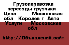 Грузоперевозки переезды грузчики › Цена ­ 300 - Московская обл., Королев г. Авто » Услуги   . Московская обл.
